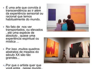  É uma arte que convida á
transcendência ao ir além
da experiência sensorial ou
racional que temos
habitualmente do mundo.
 No fato de nos ver
transportados, ou elevados
, até uma espécie de
absoluto , quase uma
experiência espiritual ou
mística ...
 Por isso ,muitos quadros
abstratos de meados do
século XX são tão
grandes...
 Por que o artista quer que
 