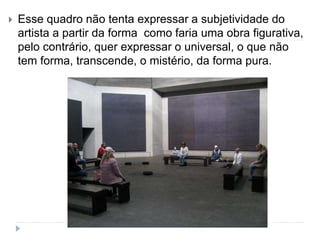  Esse quadro não tenta expressar a subjetividade do
artista a partir da forma como faria uma obra figurativa,
pelo contrário, quer expressar o universal, o que não
tem forma, transcende, o mistério, da forma pura.
 