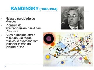 KANDINSKY ( 1866-1944)
• Nasceu na cidade de
Moscou.
• Pioneiro do
abstracionismo nas Artes
Plásticas.
• Suas primeiras obras
refletiam um toque
musical e expressavam
também temas do
folclore russo.
 