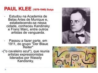 PAUL KLEE (1879-1940) Suiça
• Estudou na Academia de
Belas Artes de Munique e,
estabelecendo-se nessa
cidade, conheceu Kandinsky
e Franz Marc, entre outros
artistas de vanguarda.
• Passou a fazer parte, em
1911, do grupo "Der Blaue
Reiter"
("o cavaleiro azul"), que reunia
artistas expressionistas
liderados por Wassily
Kandisnky.
 