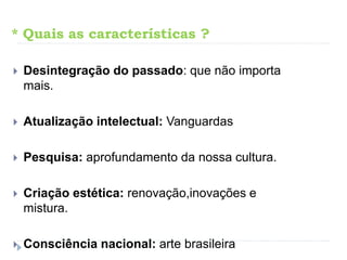 * Quais as características ?
 Desintegração do passado: que não importa
mais.
 Atualização intelectual: Vanguardas
 Pesquisa: aprofundamento da nossa cultura.
 Criação estética: renovação,inovações e
mistura.
 Consciência nacional: arte brasileira
 