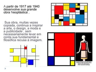 A partir de 1917 até 1940
desenvolve sua grande
obra Neoplástica .
Sua obra, muitas vezes
copiada, continua a inspirar
a arte, o design, a moda e
a publicidade , sem
necessariamente levar em
conta sua fundamental e
filosófica recusa à imagem.
 