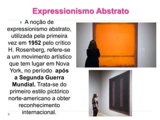 Expressionismo Abstrato
 A noção de
expressionismo abstrato,
utilizada pela primeira
vez em 1952 pelo crítico
H. Rosenberg, refere-se
a um movimento artístico
que tem lugar em Nova
York, no período após
a Segunda Guerra
Mundial. Trata-se do
primeiro estilo pictórico
norte-americano a obter
reconhecimento
internacional.
 