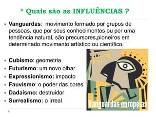 * Quais são as INFLUÊNCIAS ?
 Vanguardas: movimento formado por grupos de
pessoas, que por seus conhecimentos ou por uma
tendência natural, são precursores,pioneiros em
determinado movimento artístico ou científico.
 Cubismo: geometria
 Futurismo: um novo olhar
 Expressionismo: impacto
 Fauvismo: o poder das cores
 Dadaísmo: destruidor
 Surrealismo: o irreal
 