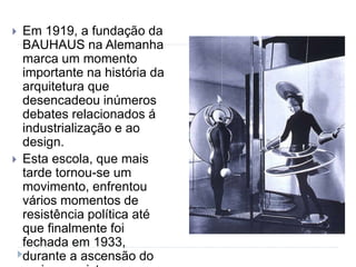  Em 1919, a fundação da
BAUHAUS na Alemanha
marca um momento
importante na história da
arquitetura que
desencadeou inúmeros
debates relacionados á
industrialização e ao
design.
 Esta escola, que mais
tarde tornou-se um
movimento, enfrentou
vários momentos de
resistência política até
que finalmente foi
fechada em 1933,
durante a ascensão do
 