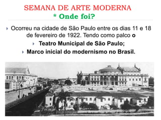 SEMANA DE ARTE MODERNA
* Onde foi?
 Ocorreu na cidade de São Paulo entre os dias 11 e 18
de fevereiro de 1922. Tendo como palco o
 Teatro Municipal de São Paulo;
 Marco inicial do modernismo no Brasil.
 