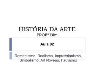 HISTÓRIA DA ARTE
PROFº Bim
Aula 02
Romantismo, Realismo, Impressionismo,
Simbolismo, Art Noveau, Fauvismo
 