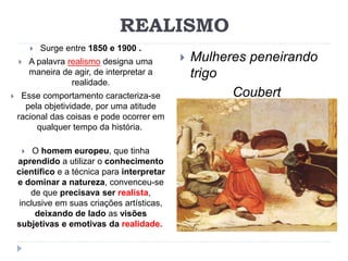 REALISMO
 Surge entre 1850 e 1900 .
 A palavra realismo designa uma
maneira de agir, de interpretar a
realidade.
 Esse comportamento caracteriza-se
pela objetividade, por uma atitude
racional das coisas e pode ocorrer em
qualquer tempo da história.
 O homem europeu, que tinha
aprendido a utilizar o conhecimento
científico e a técnica para interpretar
e dominar a natureza, convenceu-se
de que precisava ser realista,
inclusive em suas criações artísticas,
deixando de lado as visões
subjetivas e emotivas da realidade.
 Mulheres peneirando
trigo
Coubert
 