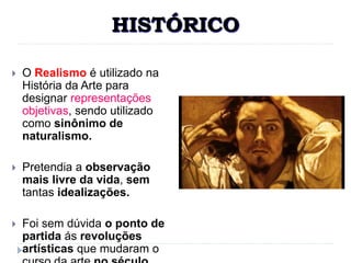HISTÓRICO
 O Realismo é utilizado na
História da Arte para
designar representações
objetivas, sendo utilizado
como sinônimo de
naturalismo.
 Pretendia a observação
mais livre da vida, sem
tantas idealizações.
 Foi sem dúvida o ponto de
partida ás revoluções
artísticas que mudaram o
 