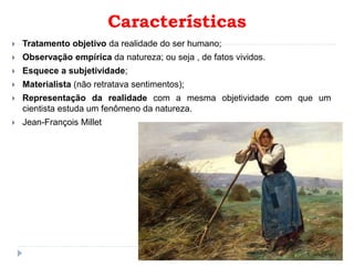 Características
 Tratamento objetivo da realidade do ser humano;
 Observação empírica da natureza; ou seja , de fatos vividos.
 Esquece a subjetividade;
 Materialista (não retratava sentimentos);
 Representação da realidade com a mesma objetividade com que um
cientista estuda um fenômeno da natureza.
 Jean-François Millet
 