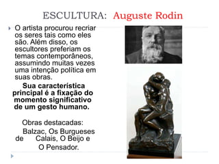 ESCULTURA: Auguste Rodin
 O artista procurou recriar
os seres tais como eles
são. Além disso, os
escultores preferiam os
temas contemporâneos,
assumindo muitas vezes
uma intenção política em
suas obras.
Sua característica
principal é a fixação do
momento significativo
de um gesto humano.
Obras destacadas:
Balzac, Os Burgueses
de Calais, O Beijo e
O Pensador.
 
