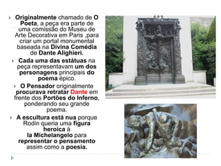  Originalmente chamado de O
Poeta, a peça era parte de
uma comissão do Museu de
Arte Decorativa em Paris ,para
criar um portal monumental
baseada na Divina Comédia
de Dante Alighieri.
 Cada uma das estátuas na
peça representavam um dos
personagens principais do
poema épico.
 O Pensador originalmente
procurava retratar Dante em
frente dos Portões do Inferno,
ponderando seu grande
poema.
 A escultura está nua porque
Rodin queria uma figura
heroica à
la Michelangelo para
representar o pensamento
assim como a poesia.
 