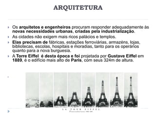 ARQUITETURA
 Os arquitetos e engenheiros procuram responder adequadamente às
novas necessidades urbanas, criadas pela industrialização.
 As cidades não exigem mais ricos palácios e templos.
 Elas precisam de fábricas, estações ferroviárias, armazéns, lojas,
bibliotecas, escolas, hospitais e moradias, tanto para os operários
quanto para a nova burguesia.
 A Torre Eiffel é desta época e foi projetada por Gustave Eiffel em
1889, é o edifício mais alto de Paris, com seus 324m de altura.

 