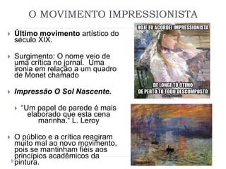 O MOVIMENTO IMPRESSIONISTA
 Último movimento artístico do
século XIX.
 Surgimento: O nome veio de
uma crítica no jornal. Uma
ironia em relação a um quadro
de Monet chamado
 Impressão O Sol Nascente.
 “Um papel de parede é mais
elaborado que esta cena
marinha.“ L. Leroy
 O público e a crítica reagiram
muito mal ao novo movimento,
pois se mantinham fiéis aos
princípios acadêmicos da
pintura.
 