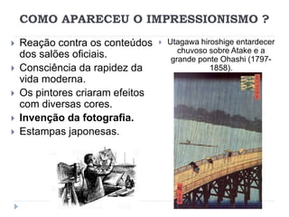 COMO APARECEU O IMPRESSIONISMO ?
 Reação contra os conteúdos
dos salões oficiais.
 Consciência da rapidez da
vida moderna.
 Os pintores criaram efeitos
com diversas cores.
 Invenção da fotografia.
 Estampas japonesas.
 Utagawa hiroshige entardecer
chuvoso sobre Atake e a
grande ponte Ohashi (1797-
1858).
 