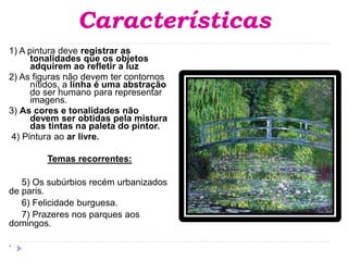Características
1) A pintura deve registrar as
tonalidades que os objetos
adquirem ao refletir a luz
2) As figuras não devem ter contornos
nítidos, a linha é uma abstração
do ser humano para representar
imagens.
3) As cores e tonalidades não
devem ser obtidas pela mistura
das tintas na paleta do pintor.
4) Pintura ao ar livre.
Temas recorrentes:
5) Os subúrbios recém urbanizados
de paris.
6) Felicidade burguesa.
7) Prazeres nos parques aos
domingos.
.
 