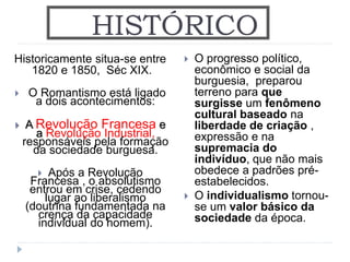 HISTÓRICO
Historicamente situa-se entre
1820 e 1850, Séc XIX.
 O Romantismo está ligado
a dois acontecimentos:
 A Revolução Francesa e
a Revolução Industrial,
responsáveis pela formação
da sociedade burguesa.
 Após a Revolução
Francesa , o absolutismo
entrou em crise, cedendo
lugar ao liberalismo
(doutrina fundamentada na
crença da capacidade
individual do homem).
 O progresso político,
econômico e social da
burguesia, preparou
terreno para que
surgisse um fenômeno
cultural baseado na
liberdade de criação ,
expressão e na
supremacia do
indivíduo, que não mais
obedece a padrões pré-
estabelecidos.
 O individualismo tornou-
se um valor básico da
sociedade da época.
 