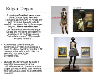 Edgar Degas
 A escritora Camille Laurens em
Little Dancer Aged Fourteen
(Pequena Bailarina de 14 Anos), um
livro novo que trata da vida da
modelo mais reconhecível usada por
Degas, Marie van Goethem.
 Um fato menos conhecido é que
Degas era misógino celibatário e
enxergava as mulheres como
"animais humanos", "fêmeas da
espécie humana".
 As meninas que se tornavam
bailarinas, às vezes com apenas 8
anos de idade, trabalhavam dez a 12
horas por dia, seis a sete dias por
semana, sob condições
devastadoras.
 Quando chegavam aos 13 anos e
supostamente alcançavam a
maturidade sexual, passavam a ser
pagas para fazer sexo com homens
que ficavam à espera nos bastidores
da ópera.
 