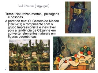 Paul Cézanne ( 1839-1906)
Tema: Naturezas-mortas , paisagens
e pessoas.
A partir da tela: O Castelo de Médan
(1879-81) o rompimento com o
grupo Impressionista é inevitável,
pois a tendência de Cézanne em
converter elementos naturais em
figuras geométricas.
 
