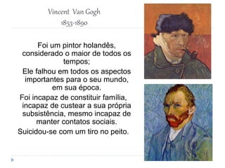 Vincent Van Gogh
1853-1890
Foi um pintor holandês,
considerado o maior de todos os
tempos;
Ele falhou em todos os aspectos
importantes para o seu mundo,
em sua época.
Foi incapaz de constituir família,
incapaz de custear a sua própria
subsistência, mesmo incapaz de
manter contatos sociais.
Suicidou-se com um tiro no peito.
 