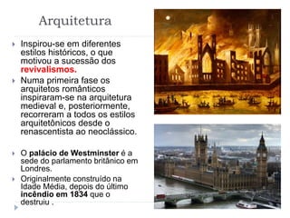 Arquitetura
 Inspirou-se em diferentes
estilos históricos, o que
motivou a sucessão dos
revivalismos.
 Numa primeira fase os
arquitetos românticos
inspiraram-se na arquitetura
medieval e, posteriormente,
recorreram a todos os estilos
arquitetônicos desde o
renascentista ao neoclássico.
 O palácio de Westminster é a
sede do parlamento britânico em
Londres.
 Originalmente construído na
Idade Média, depois do último
incêndio em 1834 que o
destruiu .
 