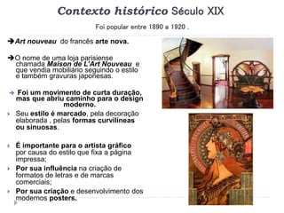 Contexto histórico Século XIX
Foi popular entre 1890 a 1920 .
Art nouveau do francês arte nova.
O nome de uma loja parisiense
chamada Maison de L’Art Nouveau e
que vendia mobiliário seguindo o estilo
e também gravuras japonesas.
 Foi um movimento de curta duração,
mas que abriu caminho para o design
moderno.
 Seu estilo é marcado, pela decoração
elaborada , pelas formas curvilíneas
ou sinuosas.
 É importante para o artista gráfico
por causa do estilo que fixa a página
impressa;
 Por sua influência na criação de
formatos de letras e de marcas
comerciais;
 Por sua criação e desenvolvimento dos
modernos posters.
 