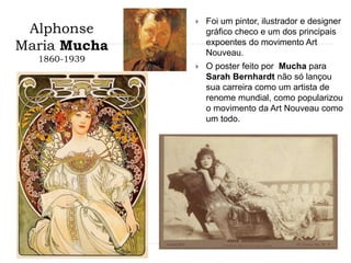 Alphonse
Maria Mucha
1860-1939
 Foi um pintor, ilustrador e designer
gráfico checo e um dos principais
expoentes do movimento Art
Nouveau.
 O poster feito por Mucha para
Sarah Bernhardt não só lançou
sua carreira como um artista de
renome mundial, como popularizou
o movimento da Art Nouveau como
um todo.
 