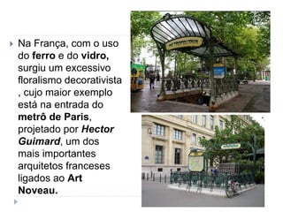  Na França, com o uso
do ferro e do vidro,
surgiu um excessivo
floralismo decorativista
, cujo maior exemplo
está na entrada do
metrô de Paris,
projetado por Hector
Guimard, um dos
mais importantes
arquitetos franceses
ligados ao Art
Noveau.
 
