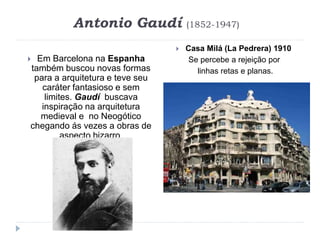 Antonio Gaudí (1852-1947)
 Em Barcelona na Espanha
também buscou novas formas
para a arquitetura e teve seu
caráter fantasioso e sem
limites. Gaudí buscava
inspiração na arquitetura
medieval e no Neogótico
chegando ás vezes a obras de
aspecto bizarro.
 Casa Milá (La Pedrera) 1910
Se percebe a rejeição por
linhas retas e planas.
 