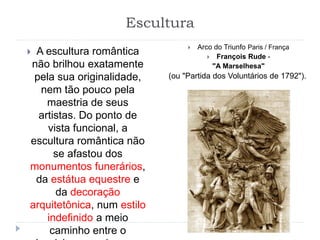 Escultura
 A escultura romântica
não brilhou exatamente
pela sua originalidade,
nem tão pouco pela
maestria de seus
artistas. Do ponto de
vista funcional, a
escultura romântica não
se afastou dos
monumentos funerários,
da estátua equestre e
da decoração
arquitetônica, num estilo
indefinido a meio
caminho entre o
 Arco do Triunfo Paris / França
 François Rude -
"A Marselhesa"
(ou "Partida dos Voluntários de 1792").
 