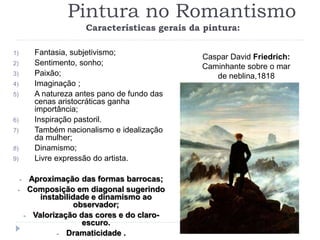 Pintura no Romantismo
Características gerais da pintura:
1) Fantasia, subjetivismo;
2) Sentimento, sonho;
3) Paixão;
4) Imaginação ;
5) A natureza antes pano de fundo das
cenas aristocráticas ganha
importância;
6) Inspiração pastoril.
7) Também nacionalismo e idealização
da mulher;
8) Dinamismo;
9) Livre expressão do artista.
- Aproximação das formas barrocas;
- Composição em diagonal sugerindo
instabilidade e dinamismo ao
observador;
- Valorização das cores e do claro-
escuro.
- Dramaticidade .
Caspar David Friedrich:
Caminhante sobre o mar
de neblina,1818
 