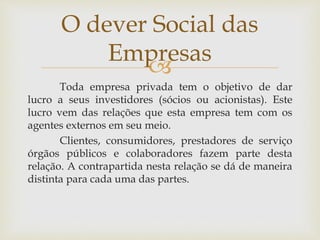 
Toda empresa privada tem o objetivo de dar
lucro a seus investidores (sócios ou acionistas). Este
lucro vem das relações que esta empresa tem com os
agentes externos em seu meio.
Clientes, consumidores, prestadores de serviço
órgãos públicos e colaboradores fazem parte desta
relação. A contrapartida nesta relação se dá de maneira
distinta para cada uma das partes.
O dever Social das
Empresas
 