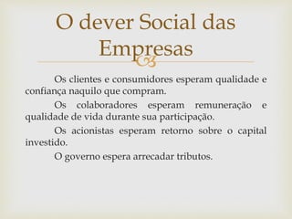 
Os clientes e consumidores esperam qualidade e
confiança naquilo que compram.
Os colaboradores esperam remuneração e
qualidade de vida durante sua participação.
Os acionistas esperam retorno sobre o capital
investido.
O governo espera arrecadar tributos.
O dever Social das
Empresas
 