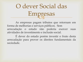 
As empresas pagam tributos que retornam em
forma de melhorias e serviços públicos. Sem
arrecadação o estado não poderia exercer suas
atividades de investimento e inclusão social.
É dever do estado porém investir o fruto desta
arrecadação para prover os direitos fundamentais da
sociedade.
O dever Social das
Empresas
 