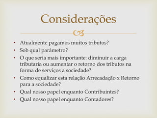 
• Atualmente pagamos muitos tributos?
• Sob qual parâmetro?
• O que seria mais importante: diminuir a carga
tributaria ou aumentar o retorno dos tributos na
forma de serviços a sociedade?
• Como equalizar esta relação Arrecadação x Retorno
para a sociedade?
• Qual nosso papel enquanto Contribuintes?
• Qual nosso papel enquanto Contadores?
Considerações
 