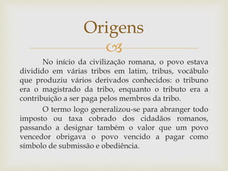 
No início da civilização romana, o povo estava
dividido em várias tribos em latim, tribus, vocábulo
que produziu vários derivados conhecidos: o tribuno
era o magistrado da tribo, enquanto o tributo era a
contribuição a ser paga pelos membros da tribo.
O termo logo generalizou-se para abranger todo
imposto ou taxa cobrado dos cidadãos romanos,
passando a designar também o valor que um povo
vencedor obrigava o povo vencido a pagar como
símbolo de submissão e obediência.
Origens
 