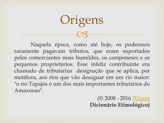 
Naquela época, como até hoje, os poderosos
raramente pagavam tributos, que eram suportados
pelos comerciantes mais humildes, os camponeses e os
pequenos proprietários. Esse infeliz contribuinte era
chamado de tributarius designação que se aplica, por
metáfora, aos rios que vão desaguar em um rio maior:
"o rio Tapajós é um dos mais importantes tributários do
Amazonas".
(© 2008 - 2016 7Graus
Dicionário Etimológico)
Origens
 