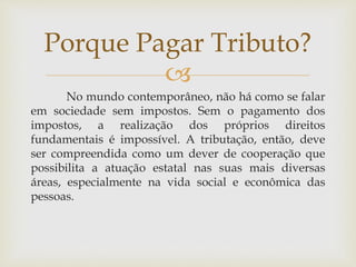 
No mundo contemporâneo, não há como se falar
em sociedade sem impostos. Sem o pagamento dos
impostos, a realização dos próprios direitos
fundamentais é impossível. A tributação, então, deve
ser compreendida como um dever de cooperação que
possibilita a atuação estatal nas suas mais diversas
áreas, especialmente na vida social e econômica das
pessoas.
Porque Pagar Tributo?
 