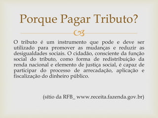 
O tributo é um instrumento que pode e deve ser
utilizado para promover as mudanças e reduzir as
desigualdades sociais. O cidadão, consciente da função
social do tributo, como forma de redistribuição da
renda nacional e elemento de justiça social, é capaz de
participar do processo de arrecadação, aplicação e
fiscalização do dinheiro público.
(sítio da RFB_ www.receita.fazenda.gov.br)
Porque Pagar Tributo?
 
