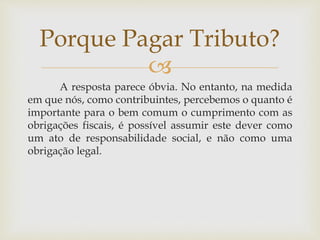 
A resposta parece óbvia. No entanto, na medida
em que nós, como contribuintes, percebemos o quanto é
importante para o bem comum o cumprimento com as
obrigações fiscais, é possível assumir este dever como
um ato de responsabilidade social, e não como uma
obrigação legal.
Porque Pagar Tributo?
 