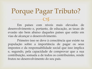 
Em países com níveis mais elevados de
desenvolvimento e, portanto, de educação, as taxas de
evasão são bem abaixo daqueles países que estão em
vias de alcançar o desenvolvimento.
Primeiro isso se deve à consciência que existe na
população sobre a importância de pagar os seus
impostos e da responsabilidade social que isso implica
e, segundo, pela capacidade de comprovar que a sua
contribuição, somada a de todos os contribuintes, rende
frutos no desenvolvimento do seu país.
Porque Pagar Tributo?
 