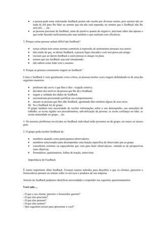 · a pessoa pode estar solicitando feedback porém não recebe por diversas razões, pois sentem não ter 
nada de útil para lhe falar ou sentem que ela não está reparada, ou sentem que o feedback não lhe 
será útil,. ... etc. 
· as pessoas precisam do feedback, tanto do positivo quanto do negativo, precisam saber não apenas o 
que estão fazendo ineficientem,ente mas tambem o que realizam com eficiência. 
3. Porque certas pessoas acham difícil dar feedback? 
· nossa cultura tem certas normas contrárias à expressão de sentimentos pessoais aos outros. 
· têm medo de que, se derem feedback, a pessoa fique chocada e com isso perca um amigo. 
· receiam que ao darem feedback a outra pessoa os ataque ou puna. 
· temem que seu feedback seja mal interpretado. 
· não sabem como lidar com o assunto. 
4. Porque as pessoas comumente reagem ao feedback? 
Como o feedback é visto geralmente como crítica, as pessoas muitas vezes reagem defendendo-se de uma das 
seguintes maneiras: 
· preferem não ouvir o que lhes é dito - rcepção seletiva. 
· duvidam dos motivos da pessoa que lhe dá o feedback. 
· negam a validade dos dados do feedback. 
· racionalizam procurando justificar seu comportamento. 
· atacam as pessoas que lhes dão feedback, apontando-lhes tambem alguns de seus erros. 
B) Se o feedback for de grupo: 
O grupo tambem tem necessidade de receber informações sobre o seu desempenho, sua atmosfera de 
trabalho, se existe rigidez nos procedimentos, sub-utilização de pessoas, se existe confiança no lider, se 
existe maturidade no grupo, ...etc. 
1. Os mesmos problemas envolvidos no feedback individual estão presentes no de grupo, em maior ou menos 
grau 
2. O grupo pode receber feedback de: 
· membros atuando como participantes-observadores. 
· membros selecionados para desempenhar uma função específica de observador par ao grupo. 
· consultores externos ou especialistas que vem para fazer observalçose, valendo-se de perspectivas 
mais objetivas. 
· formulários, questionários, folhas de reação, entrevistas 
Importância do Feedback 
É muito importante obter feedback. Existem muitos métodos para descobrir o que os clientes, parceiros e 
fornecedores pensam ou sentem sobre os serviços e produtos de sua empresa. 
Através do feedback podemos identificar necessidades e responder aos seguintes questionamentos: 
Você sabe ... 
- O que o seu cliente, parceiro e fornecedor querem? 
- O que eles precisam? 
- O que eles pensam? 
- O que eles sentem? 
- Que sugestões teriam para apresentar a você? 
 