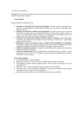 - Se estão ou não satisfeitos? 
FEEDBACK é uma forma de comunicação que auxilia uma pessoa ou grupo entender como sua atuação está 
afetando outras pessoas ou grupos. 
Ao dar feedback 
Para ter eficiência, o feedback deve ser: 
· descritivo ao contrário de ser um processo de avaliação: ao relatar um evento, sem julgamentos, 
reduzem-se as possibilidades de reações defensivas. Quem ouve, usa o dado e a informação como 
julgar conveniente; 
· específico ao contrário de verbalizar uma generalização: "na última reunião você fez o que tem 
feito outras vezes, deixou de ouvir a opinião dos demais e novamente fomos forçados a aceitar sua 
decisão". Ao verbalizar desta maneira, indicou-se o comportamento na determinada reunião e em 
outras, porém, não se acusou a pessoa de "controlador ou autoritário". 
· compatível com as motivações e objetivos de ambos (emissor e receptor): quando atende apenas 
ao interesse de desabafo do emissor pode ser muito destrutivo, de acordo com a agressividade 
presente, irritação ou raiva. 
· direcionado a esferas de atuação em que o receptor tenha possibilidade de aperfeiçoar: 
características pessoais, idiossincrasias, limitações de raciocínio e outras manifestações individuais 
não podem ser apontadas como falhas mas toleradas como próprias daquele indivíduo. 
· solicitado , desejado e oportuno: é útil quando os observadores podem ajudar e mais próximo do 
comportamento ou fato em questão. 
· referir-se à pessoa presente: falar no próprio nome e não fazer referências a terceiros - "muita 
gente já falou sobre isso de você". O feedback serve para aperfeiçoar o comportamento de alguém 
em relação a nós e nosso grupo. 
Como receber feedback 
· Ouça cuidadosamente e evite interromper. 
· Saiba que é incômodo e, às vezes, até doloroso. Respire fundo para relaxar os músculos. 
· Faça perguntas se precisar esclarecer alguns aspectos. "Como eu faço ou digo para você me ver 
como agressivo?" 
· Reformule o que o outro está lhe dizendo, para que confira se ouviu e entendeu. 
· Reconheça o que é correto e adequado no "feedback". Concordar que seus relatórios estão atrasados 
é bem diferente de concordar que você é irresponsável. 
· Assimile, com calma o tempo, o que ouviu. Peça tempo para pensar, se necessário. 
 