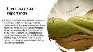 Literatura e sua
importância
• A literatura não se mantém intacta durante
a evolução histórica, social, política da
humanidade. A literatura acompanha nossa
realidade, nossa cultura, nossas tradições.
Se alguma coisa muda, a literatura irá se
transformar também. Se a literatura não
nos acompanhassem os livros de literatura
escritos hoje seguiriam a forma e o estilo
dos escritos durante o período colonial. Já
imaginou que terror?
 