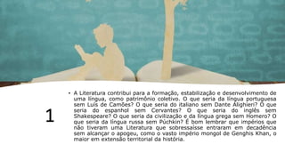 1
• A Literatura contribui para a formação, estabilização e desenvolvimento de
uma língua, como patrimônio coletivo. O que seria da língua portuguesa
sem Luís de Camões? O que seria do italiano sem Dante Alighieri? O que
seria do espanhol sem Cervantes? O que seria do inglês sem
Shakespeare? O que seria da civilização e da língua grega sem Homero? O
que seria da língua russa sem Púchkin? É bom lembrar que impérios que
não tiveram uma Literatura que sobressaísse entraram em decadência
sem alcançar o apogeu, como o vasto império mongol de Genghis Khan, o
maior em extensão territorial da história.
 