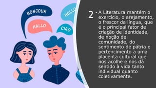 2 • A Literatura mantém o
exercício, o arejamento,
o frescor da língua, que
é o principal fator de
criação de identidade,
de noção de
comunidade, do
sentimento de pátria e
pertencimento a uma
placenta cultural que
nos acolhe e nos dá
sentido à vida tanto
individual quanto
coletivamente.
 