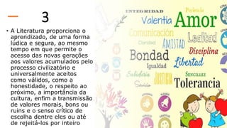 3
• A Literatura proporciona o
aprendizado, de uma forma
lúdica e segura, ao mesmo
tempo em que permite o
acesso das novas gerações
aos valores acumulados pelo
processo civilizatório e
universalmente aceitos
como válidos, como a
honestidade, o respeito ao
próximo, a importância da
cultura, enfim a transmissão
de valores morais, bons ou
ruins e o senso crítico de
escolha dentre eles ou até
de rejeitá-los por inteiro
 