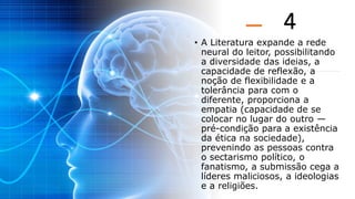 4
• A Literatura expande a rede
neural do leitor, possibilitando
a diversidade das ideias, a
capacidade de reflexão, a
noção de flexibilidade e a
tolerância para com o
diferente, proporciona a
empatia (capacidade de se
colocar no lugar do outro —
pré-condição para a existência
da ética na sociedade),
prevenindo as pessoas contra
o sectarismo político, o
fanatismo, a submissão cega a
líderes maliciosos, a ideologias
e a religiões.
 