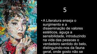 5
•A Literatura enseja o
surgimento e a
disseminação de valores
estéticos, aguça a
sensibilidade, introduzindo
na vida das pessoas o
verdadeiro sentido do belo,
distinguindo-nos da fauna
geral, onde gosto não se
 