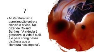 7
• A Literatura faz a
aproximação entre a
ciência e a vida. No
dizer de Roland
Barthes: “A ciência é
grosseira, a vida é sutil,
e é para corrigir essa
distância que a
literatura nos importa”.
 